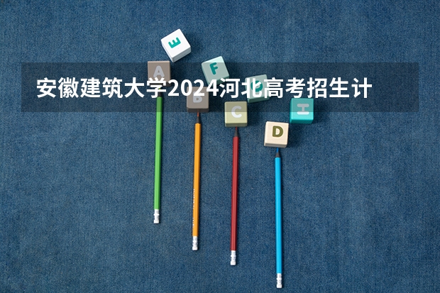 安徽建筑大学2024河北高考招生计划 招多少人