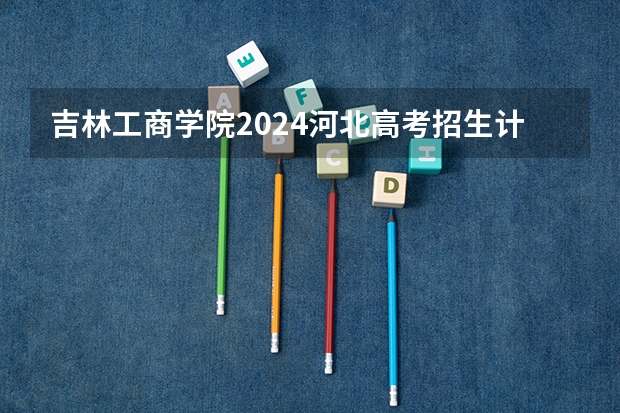 吉林工商学院2024河北高考招生计划 招多少人