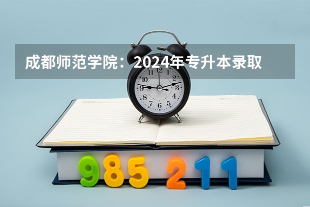 成都师范学院:2024年专升本录取信息(附:各批次录取分数线及录取人数) 成都师范学院各省招生计划专业人数及最低分数线位次