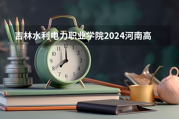 吉林水利电力职业学院2024河南高考招生计划 招多少人