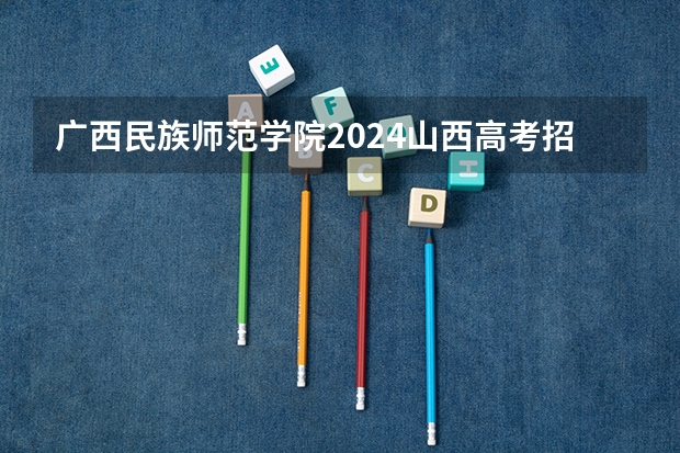 广西民族师范学院2024山西高考招生计划 招多少人
