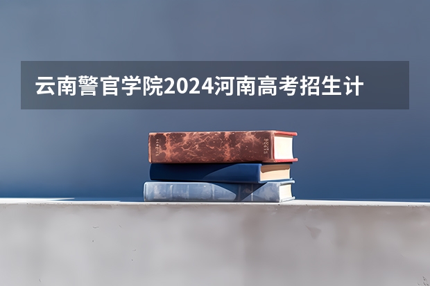云南警官学院2024河南高考招生计划 招多少人