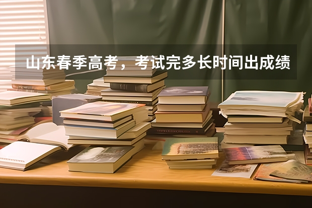 山东春季高考，考试完多长时间出成绩？多久填报志愿？