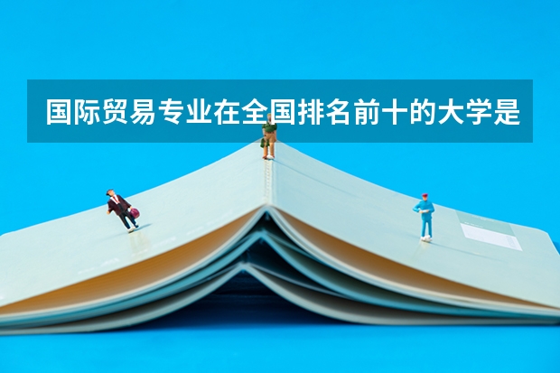 国际贸易专业在全国排名前十的大学是哪几个 外贸专业学校排名