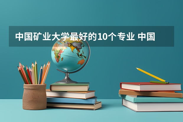 中国矿业大学最好的10个专业 中国矿大最强热门专业是什么