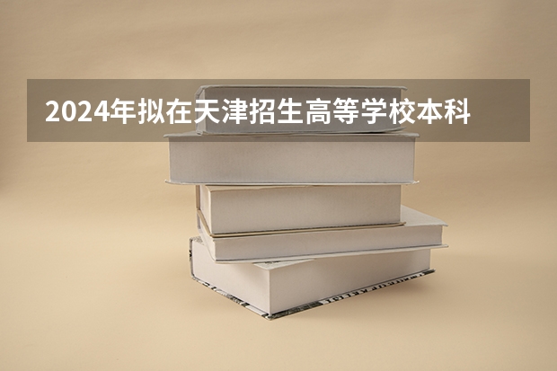 2024年拟在天津招生高等学校本科专业选考科目要求(2024工业工程专业选科要求)