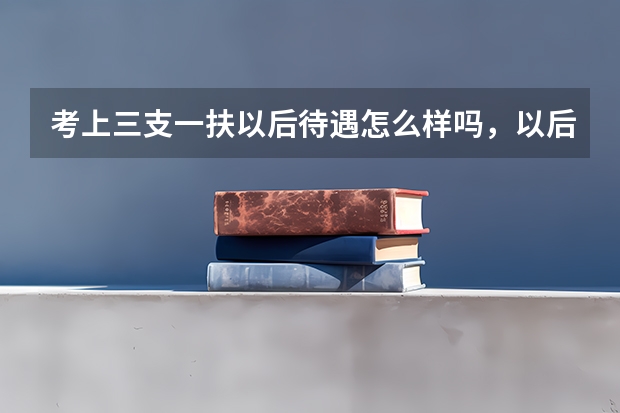 考上三支一扶以后待遇怎么样吗,以后发展好不好?