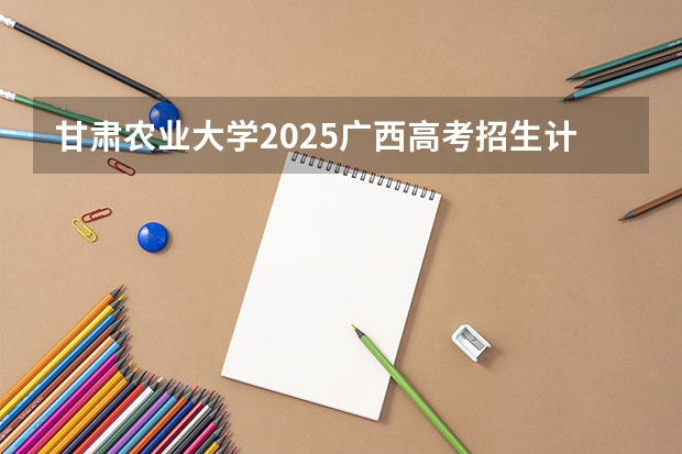 甘肃农业大学2025广西高考招生计划 招多少人预测