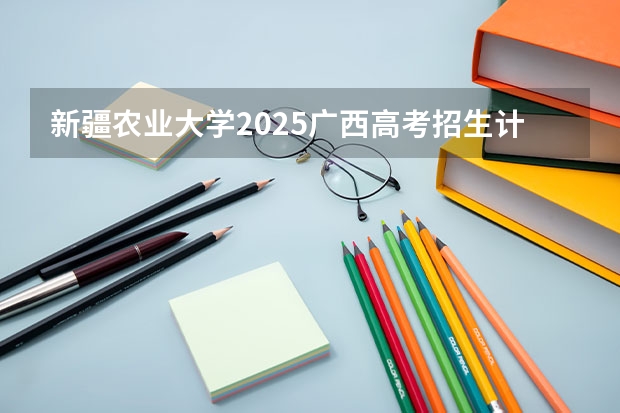 新疆农业大学2025广西高考招生计划 招多少人预测