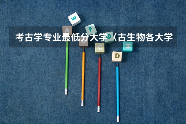 考古学专业最低分大学（古生物各大学录取分）