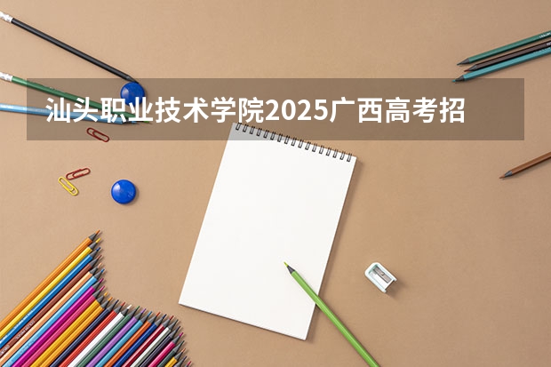 汕头职业技术学院2025广西高考招生计划 招多少人预测