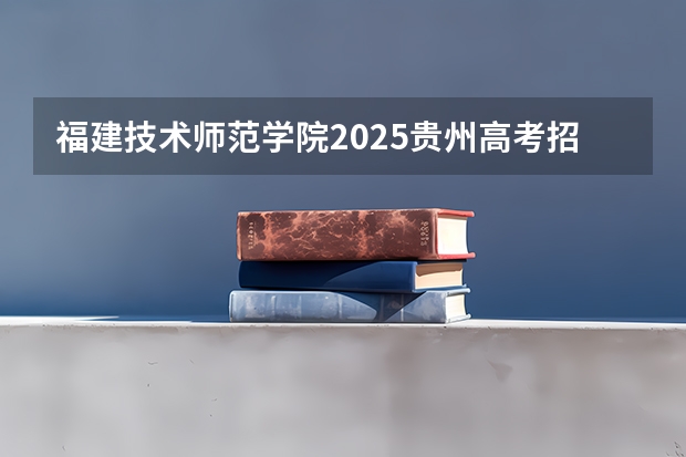 福建技术师范学院2025贵州高考招生计划 招多少人预测