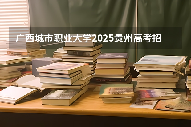 广西城市职业大学2025贵州高考招生计划 招多少人预测
