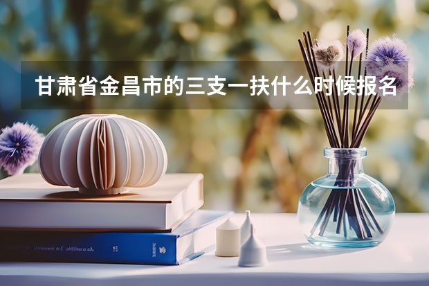 甘肃省金昌市的三支一扶什么时候报名?什么时候考试?