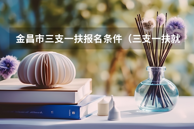 金昌市三支一扶报名条件（三支一扶就业和社会保障报考要求）