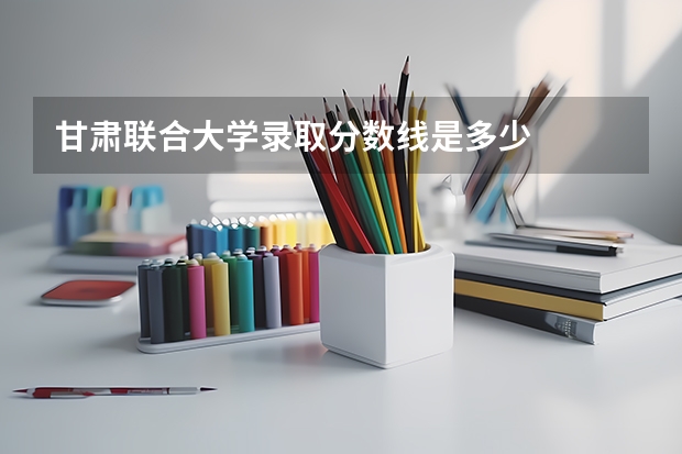 甘肃联合大学录取分数线是多少