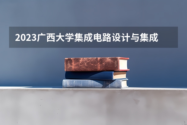 2023广西大学集成电路设计与集成系统专业分数线及历年分数线汇总