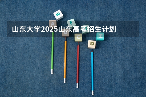 山东大学2025山东高考招生计划 招多少人