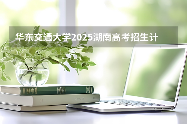 华东交通大学2025湖南高考招生计划 招多少人