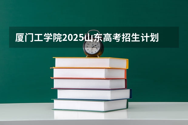 厦门工学院2025山东高考招生计划 招多少人