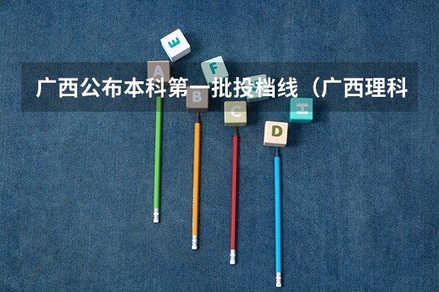 广西公布本科第一批投档线（广西理科投档线）