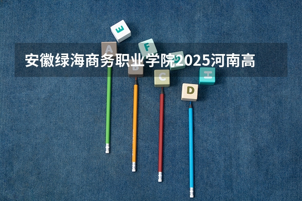 安徽绿海商务职业学院2025河南高考招生计划 招多少人