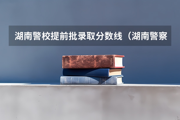 湖南警校提前批录取分数线（湖南警察学院提前批次录取分数线）