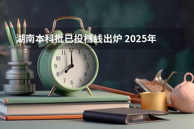 湖南本科批已投档线出炉 2025年高校在湘投档线