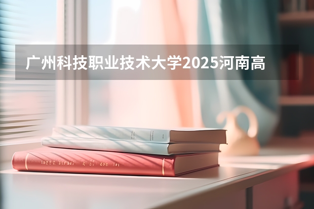 广州科技职业技术大学2025河南高考招生计划 招多少人