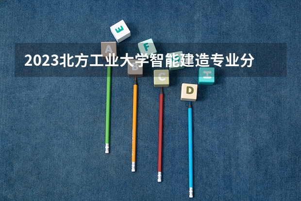 2023北方工业大学智能建造专业分数线及历年分数线汇总
