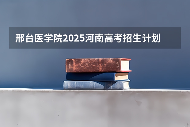 邢台医学院2025河南高考招生计划 招多少人