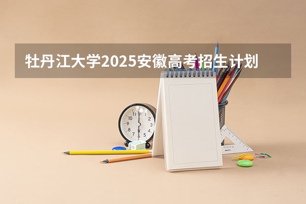 牡丹江大学2025安徽高考招生计划 招多少人