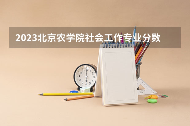 2023北京农学院社会工作专业分数线及历年分数线汇总
