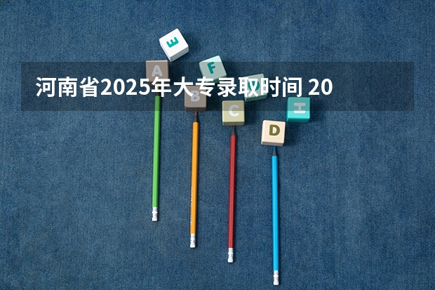 河南省2025年大专录取时间 2025年高职专科录取情况统计
