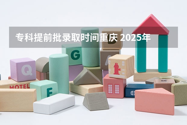 专科提前批录取时间重庆 2025年重庆高考录取时间安排