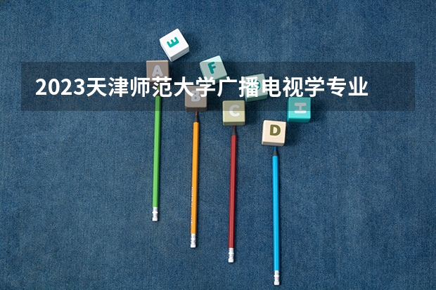 2023天津师范大学广播电视学专业分数线及历年分数线汇总