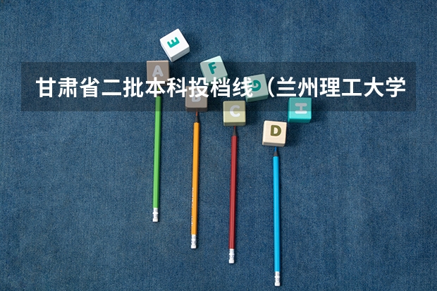 甘肃省二批本科投档线（兰州理工大学投档线）