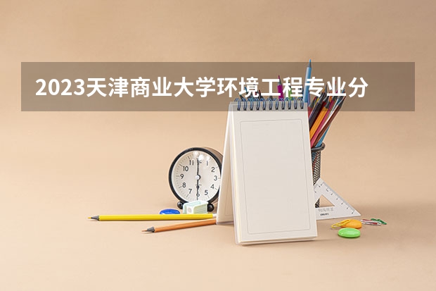 2023天津商业大学环境工程专业分数线及历年分数线汇总