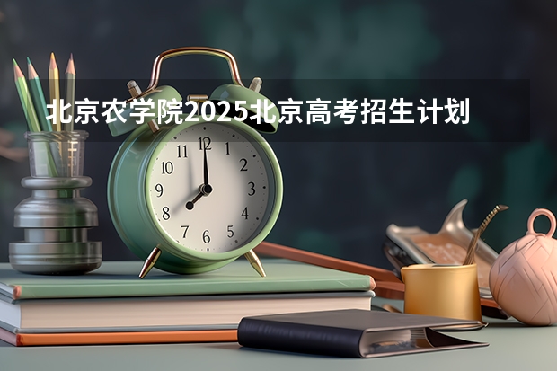 北京农学院2025北京高考招生计划 招多少人