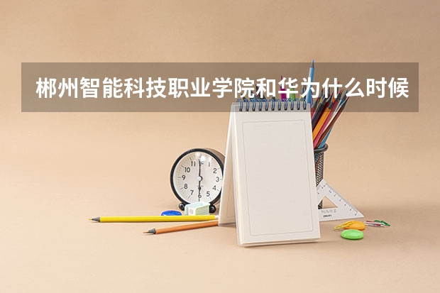 郴州智能科技职业学院和华为什么时候签订了深度合作