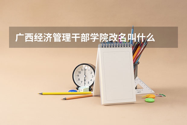 广西经济管理干部学院改名叫什么