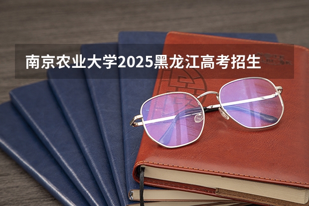 南京农业大学2025黑龙江高考招生计划 招多少人