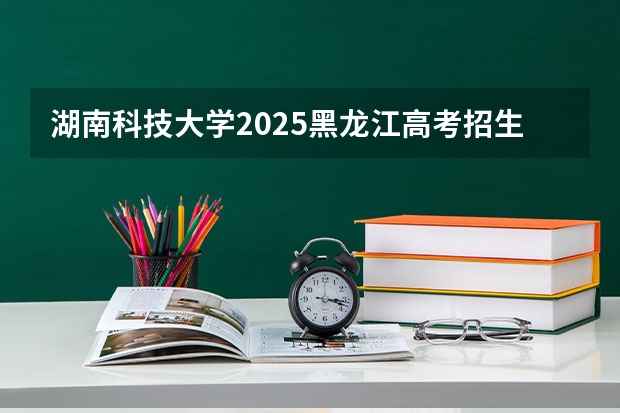 湖南科技大学2025黑龙江高考招生计划 招多少人