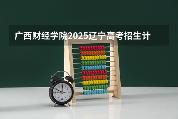 广西财经学院2025辽宁高考招生计划 招多少人