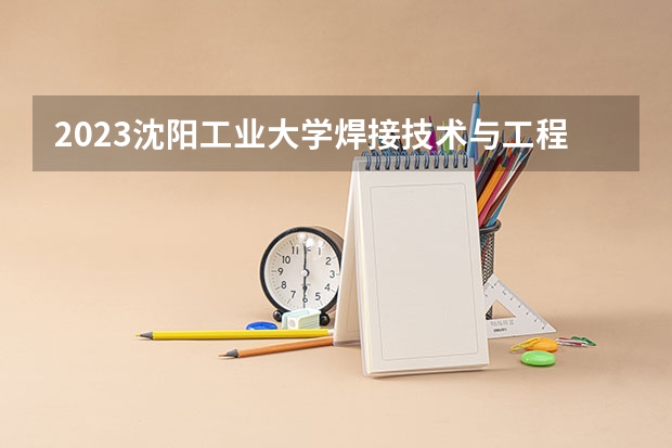 2023沈阳工业大学焊接技术与工程专业分数线及历年分数线汇总