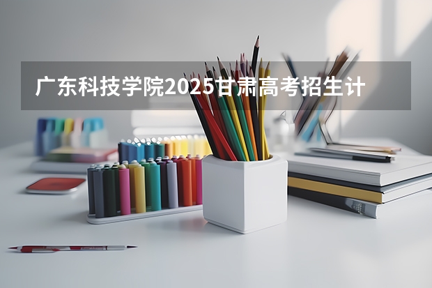广东科技学院2025甘肃高考招生计划 招多少人（2026参考）