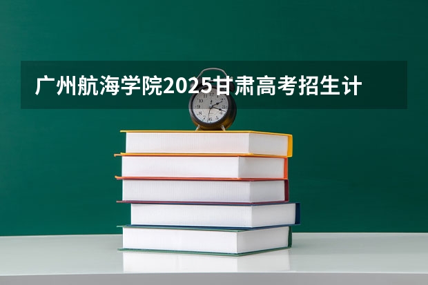 广州航海学院2025甘肃高考招生计划 招多少人（2026参考）