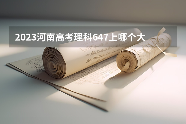 2023河南高考理科647上哪个大学合适