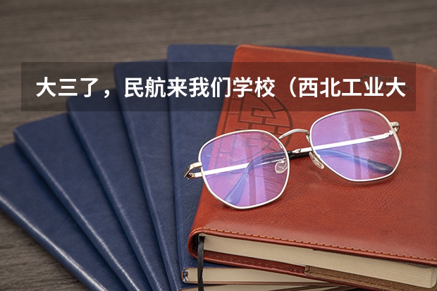 大三了，民航来我们学校（西北工业大学）招飞 民航招飞去哪所大学