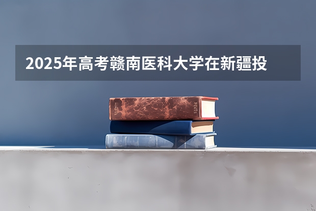 2025年高考赣南医科大学在新疆投档分数线一览